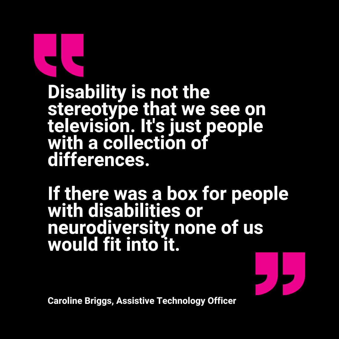 Text reads: Disability is not the stereotype that we see on television. It's just people with a collection of differences. If there was a box for people with disabilities or neurodiversity none of us would fit into it. Caroline Briggs, Assistive Technology Officer.